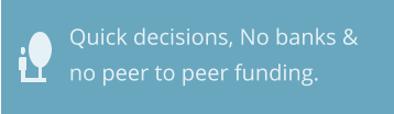 Quick decisions, No banks & no peer to peer funding.